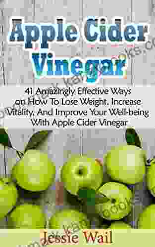 Apple Cider Vinegar: 41 Amazingly Effective Ways On How To Lose Weight Increase Vitality And Improve Your Well Being With Apple Cider Vinegar