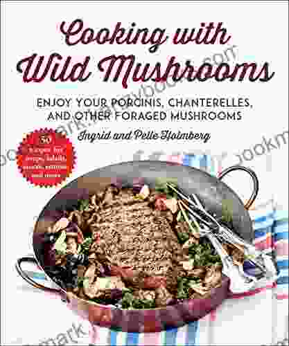 Cooking With Wild Mushrooms: 50 Recipes For Enjoying Your Porcinis Chanterelles And Other Foraged Mushrooms