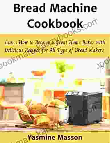 Bread Machine Cookbook: Learn How To Become A Great Home Baker With Delicious Recipes For All Type Of Bread Makers