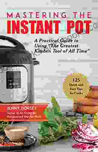 Mastering The Instant Pot: A Practical Guide To Using The Greatest Kitchen Tool Of All Time