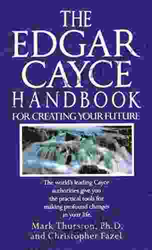 The Edgar Cayce Handbook For Creating Your Future: The World S Leading Cayce Authorities Give You The Practical Tools For Making Profound Changes In Your Life