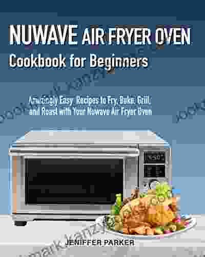 Nuwave Air Fryer Oven Cookbook For Beginners: Amazingly Easy Recipes To Fry Bake Grill And Roast With Your Nuwave Air Fryer Oven